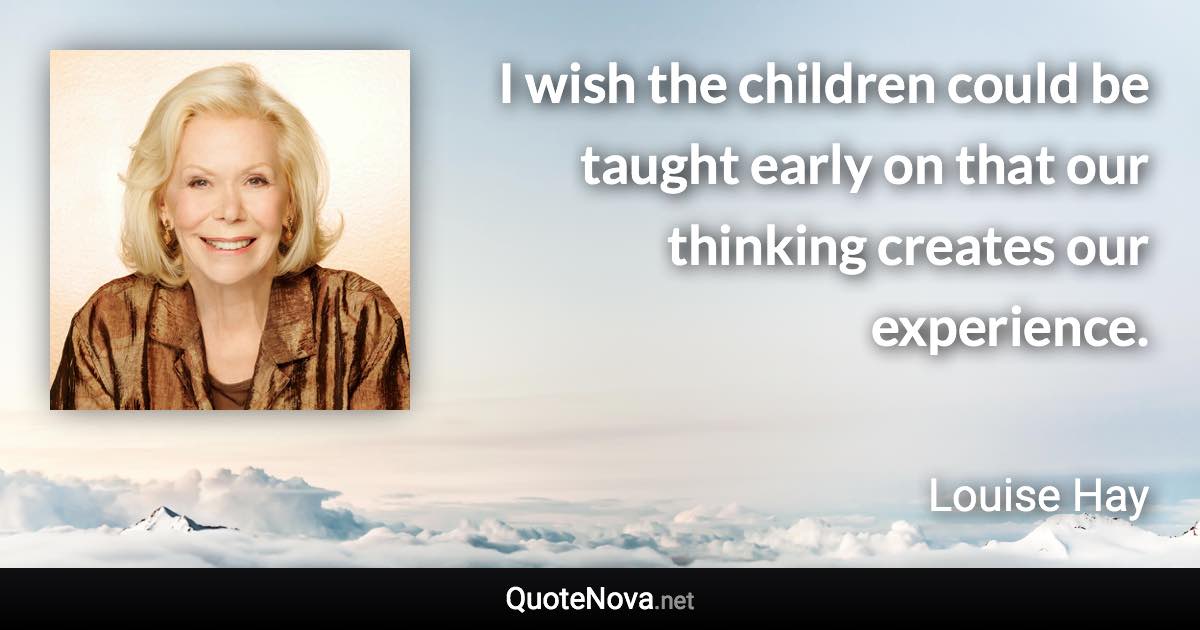 I wish the children could be taught early on that our thinking creates our experience. - Louise Hay quote