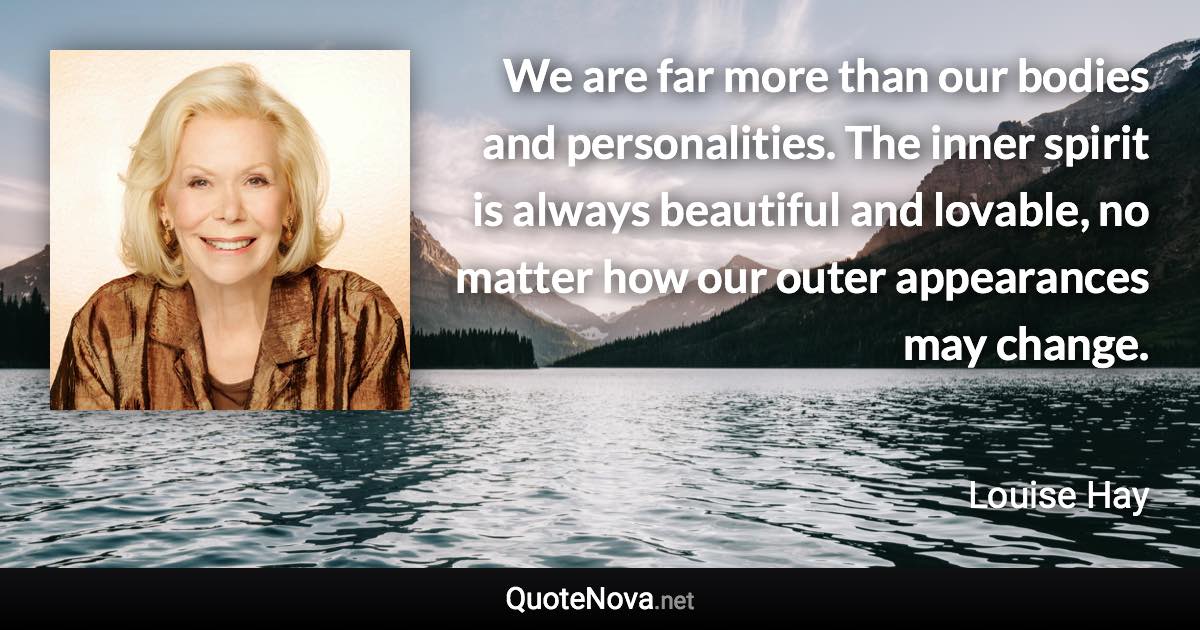 We are far more than our bodies and personalities. The inner spirit is always beautiful and lovable, no matter how our outer appearances may change. - Louise Hay quote