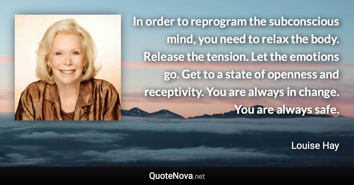 In order to reprogram the subconscious mind, you need to relax the body. Release the tension. Let the emotions go. Get to a state of openness and receptivity. You are always in change. You are always safe. - Louise Hay quote