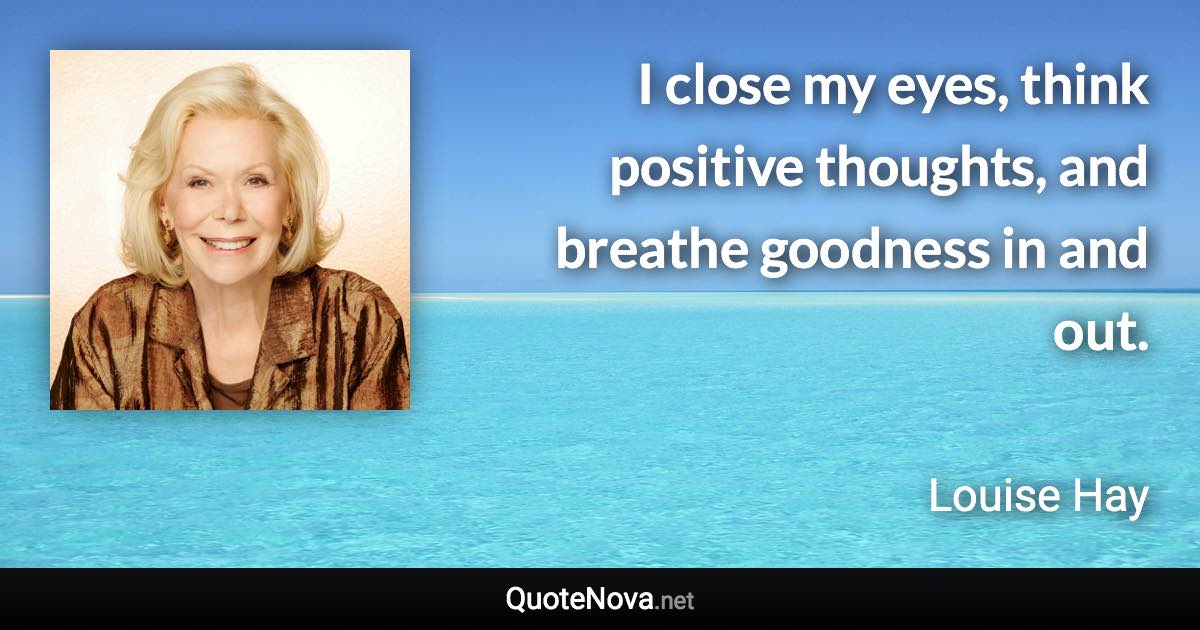 I close my eyes, think positive thoughts, and breathe goodness in and out. - Louise Hay quote