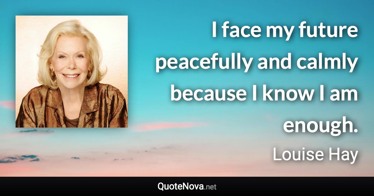 I face my future peacefully and calmly because I know I am enough. - Louise Hay quote