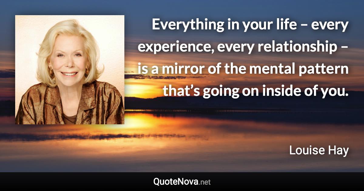 Everything in your life – every experience, every relationship – is a mirror of the mental pattern that’s going on inside of you. - Louise Hay quote