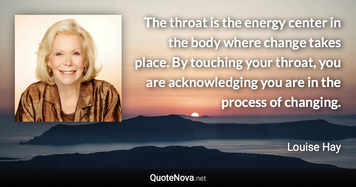 The throat is the energy center in the body where change takes place. By touching your throat, you are acknowledging you are in the process of changing. - Louise Hay quote