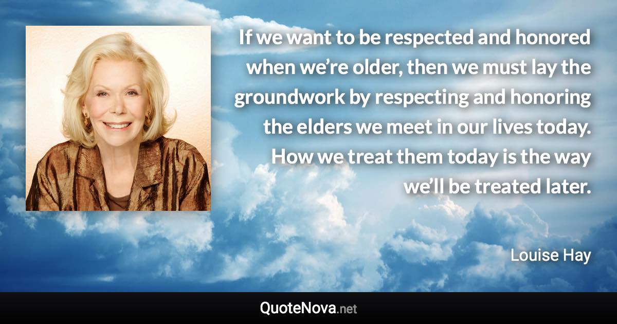 If we want to be respected and honored when we’re older, then we must lay the groundwork by respecting and honoring the elders we meet in our lives today. How we treat them today is the way we’ll be treated later. - Louise Hay quote