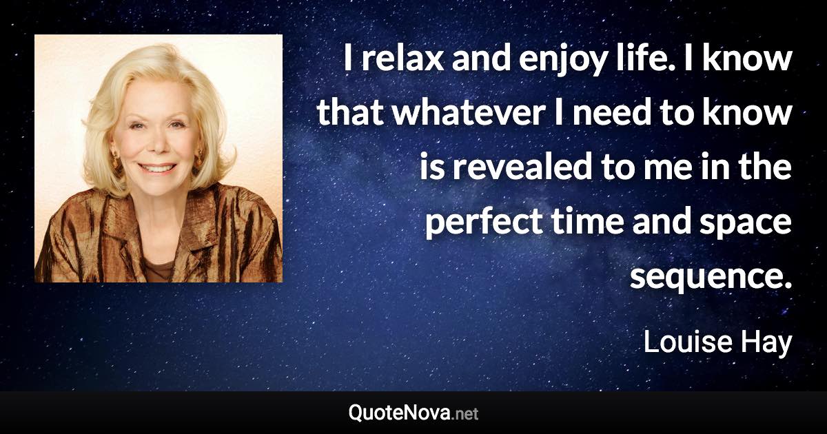 I relax and enjoy life. I know that whatever I need to know is revealed to me in the perfect time and space sequence. - Louise Hay quote