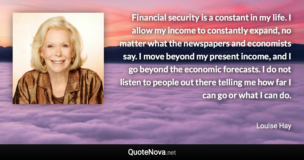 Financial security is a constant in my life. I allow my income to constantly expand, no matter what the newspapers and economists say. I move beyond my present income, and I go beyond the economic forecasts. I do not listen to people out there telling me how far I can go or what I can do. - Louise Hay quote