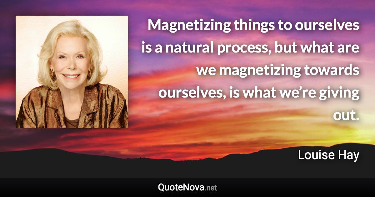 Magnetizing things to ourselves is a natural process, but what are we magnetizing towards ourselves, is what we’re giving out. - Louise Hay quote