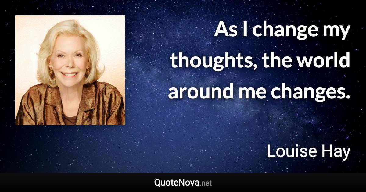 As I change my thoughts, the world around me changes. - Louise Hay quote