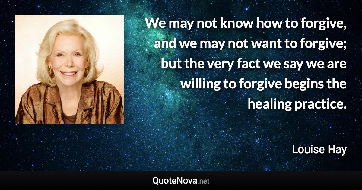 We may not know how to forgive, and we may not want to forgive; but the very fact we say we are willing to forgive begins the healing practice. - Louise Hay quote