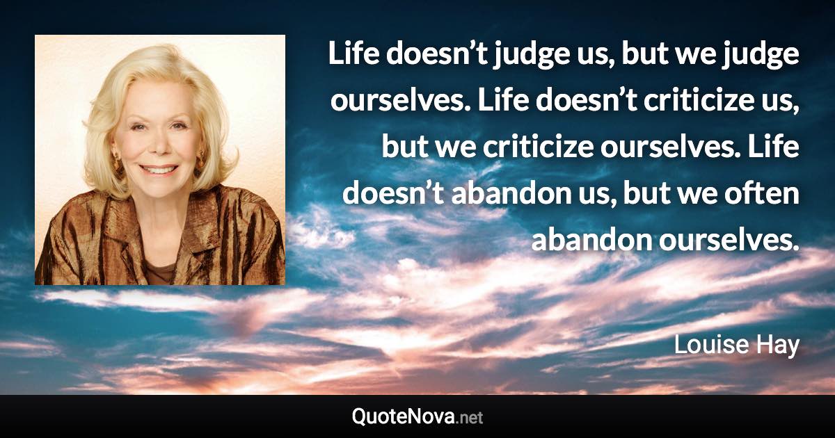 Life doesn’t judge us, but we judge ourselves. Life doesn’t criticize us, but we criticize ourselves. Life doesn’t abandon us, but we often abandon ourselves. - Louise Hay quote