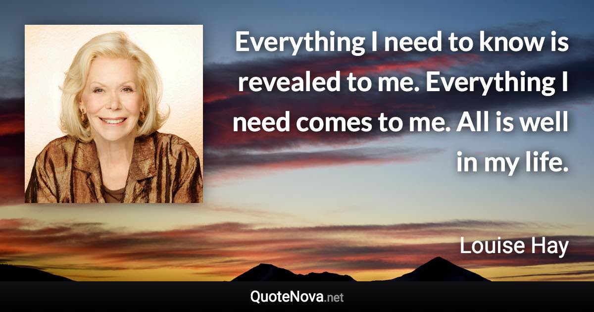 Everything I need to know is revealed to me. Everything I need comes to me. All is well in my life. - Louise Hay quote