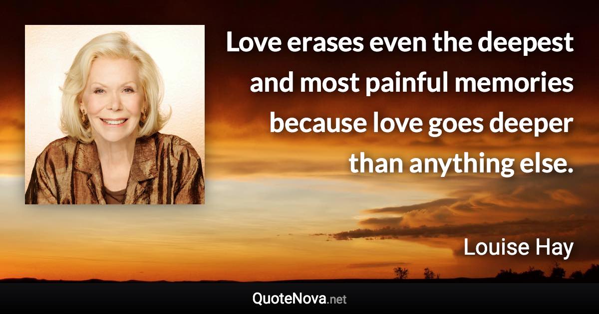 Love erases even the deepest and most painful memories because love goes deeper than anything else. - Louise Hay quote