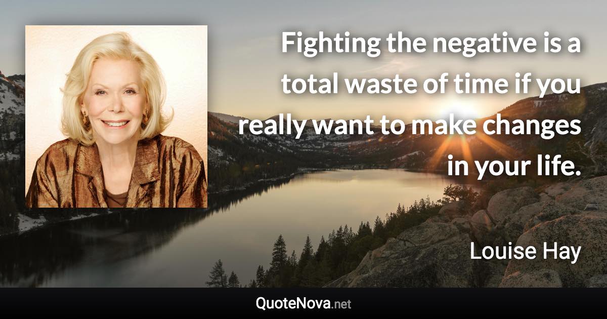 Fighting the negative is a total waste of time if you really want to make changes in your life. - Louise Hay quote