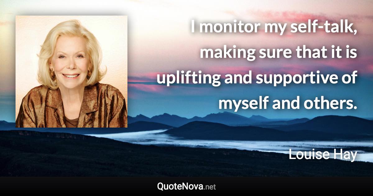 I monitor my self-talk, making sure that it is uplifting and supportive of myself and others. - Louise Hay quote