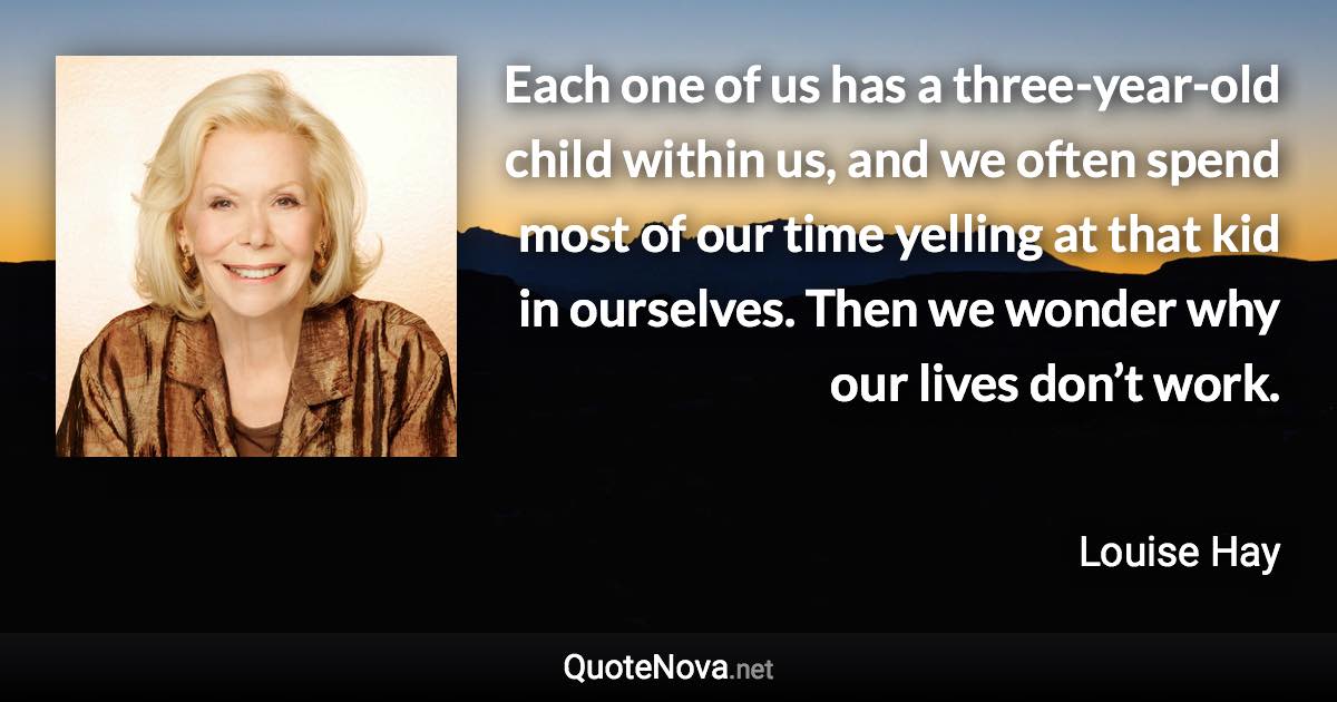 Each one of us has a three-year-old child within us, and we often spend most of our time yelling at that kid in ourselves. Then we wonder why our lives don’t work. - Louise Hay quote