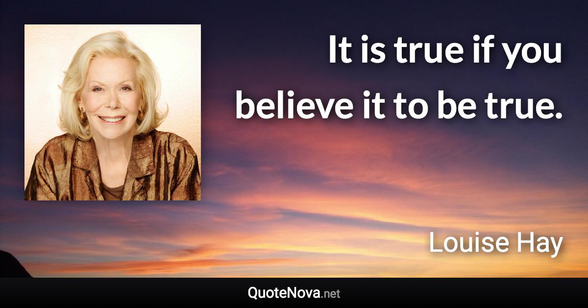 It is true if you believe it to be true. - Louise Hay quote