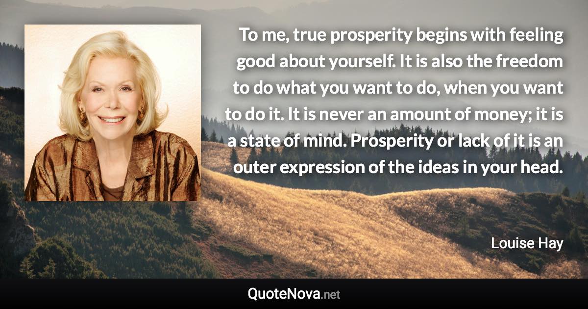 To me, true prosperity begins with feeling good about yourself. It is also the freedom to do what you want to do, when you want to do it. It is never an amount of money; it is a state of mind. Prosperity or lack of it is an outer expression of the ideas in your head. - Louise Hay quote