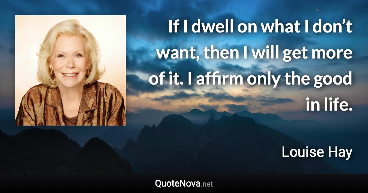 If I dwell on what I don’t want, then I will get more of it. I affirm only the good in life. - Louise Hay quote