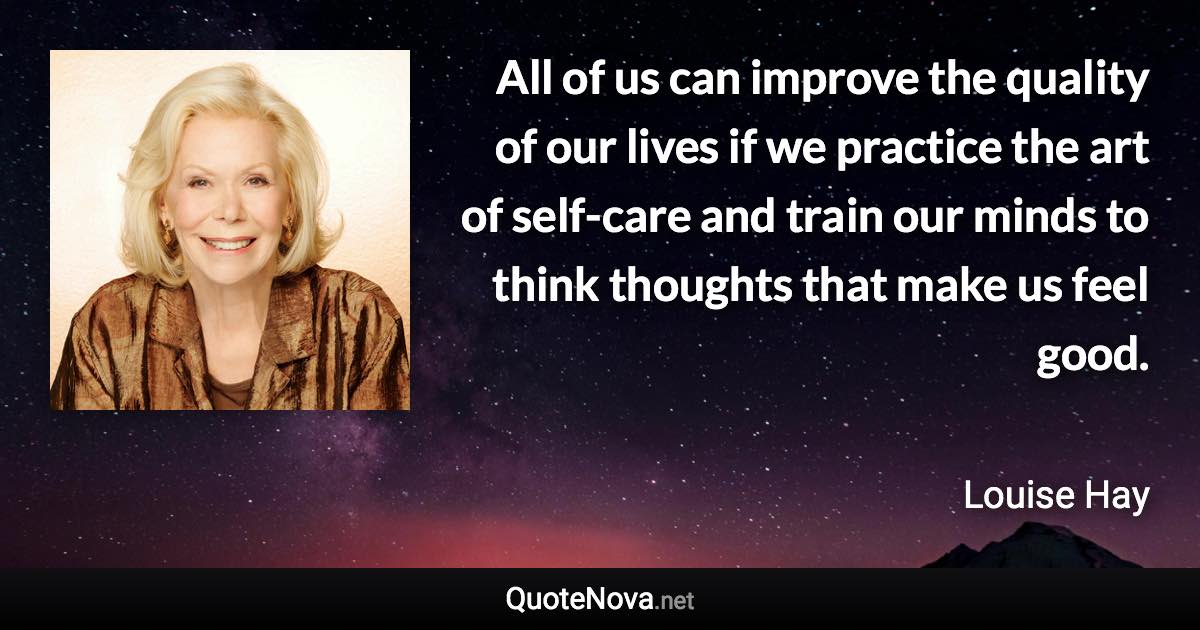 All of us can improve the quality of our lives if we practice the art of self-care and train our minds to think thoughts that make us feel good. - Louise Hay quote