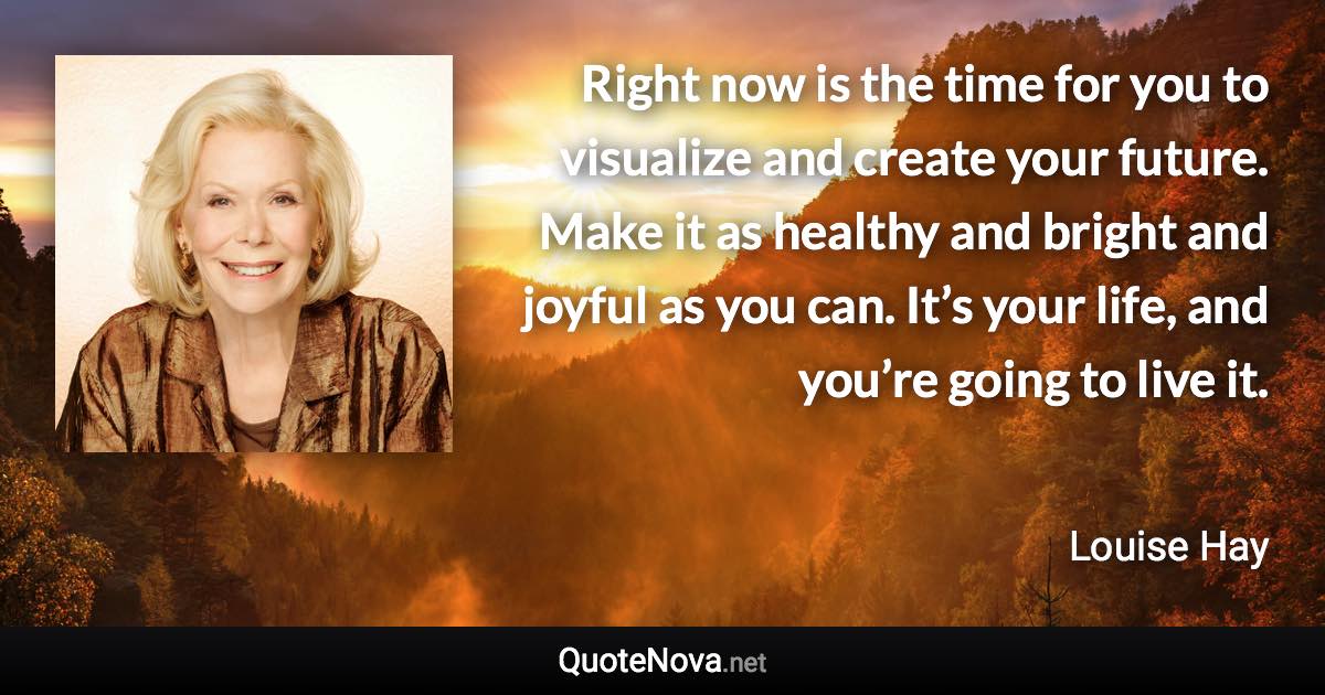 Right now is the time for you to visualize and create your future. Make it as healthy and bright and joyful as you can. It’s your life, and you’re going to live it. - Louise Hay quote