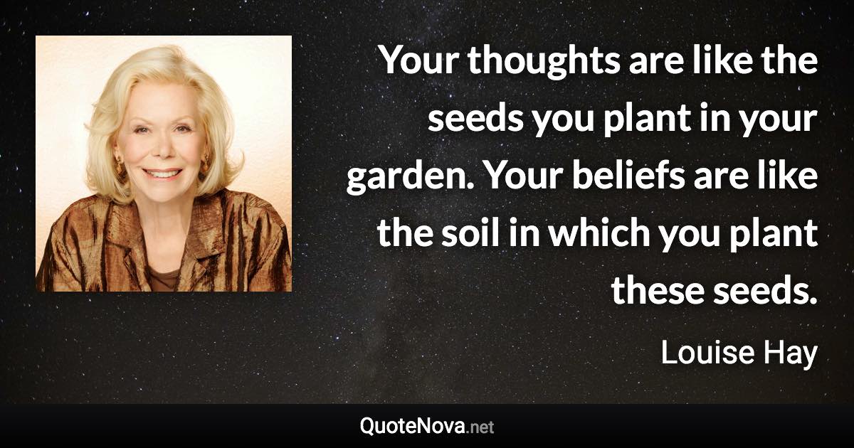 Your thoughts are like the seeds you plant in your garden. Your beliefs are like the soil in which you plant these seeds. - Louise Hay quote