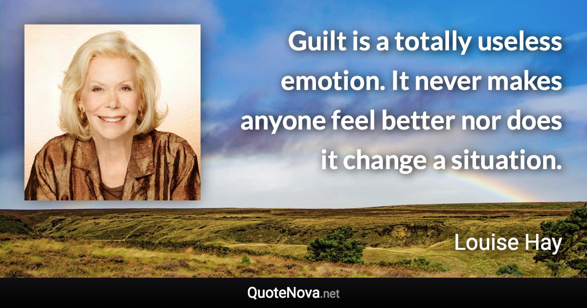 Guilt is a totally useless emotion. It never makes anyone feel better nor does it change a situation. - Louise Hay quote