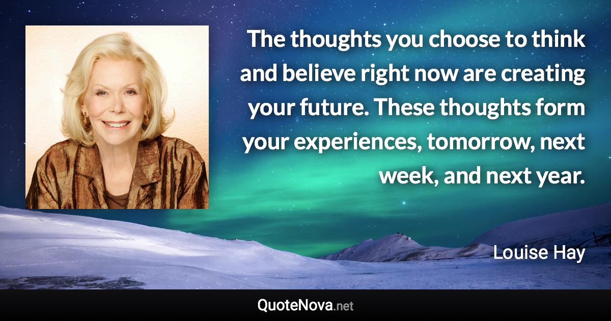 The thoughts you choose to think and believe right now are creating your future. These thoughts form your experiences, tomorrow, next week, and next year. - Louise Hay quote