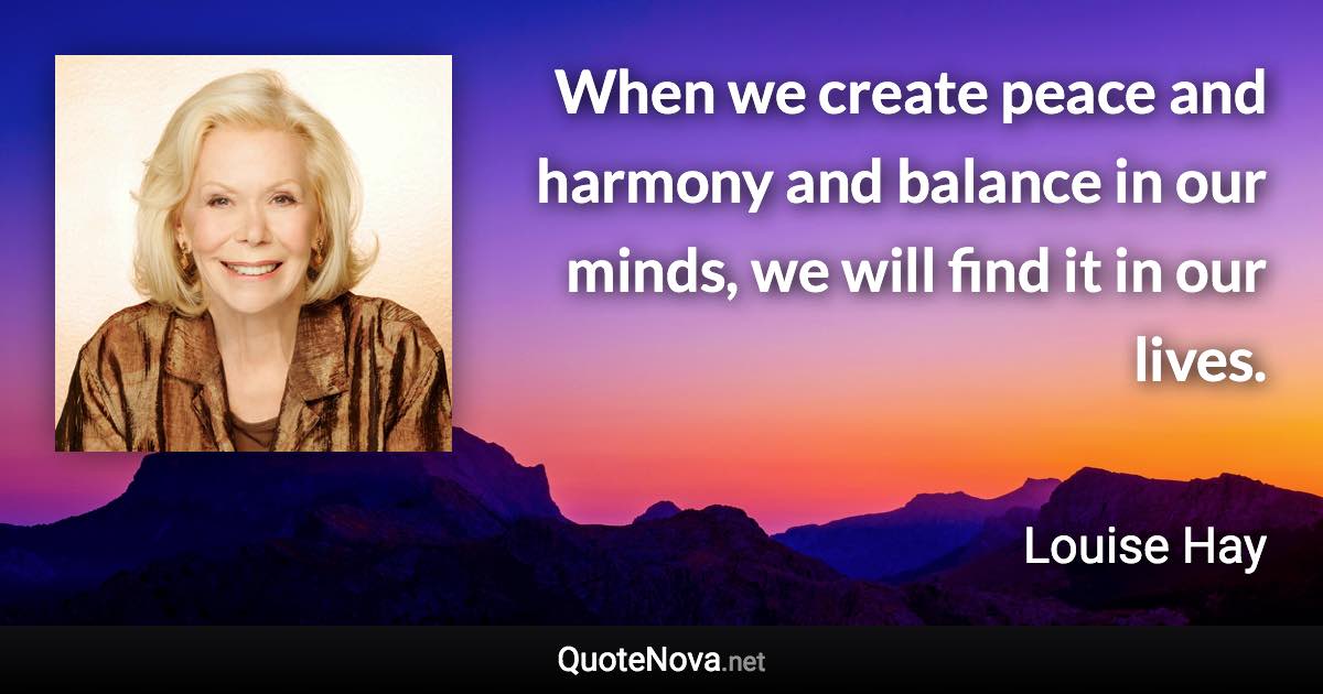 When we create peace and harmony and balance in our minds, we will find it in our lives. - Louise Hay quote