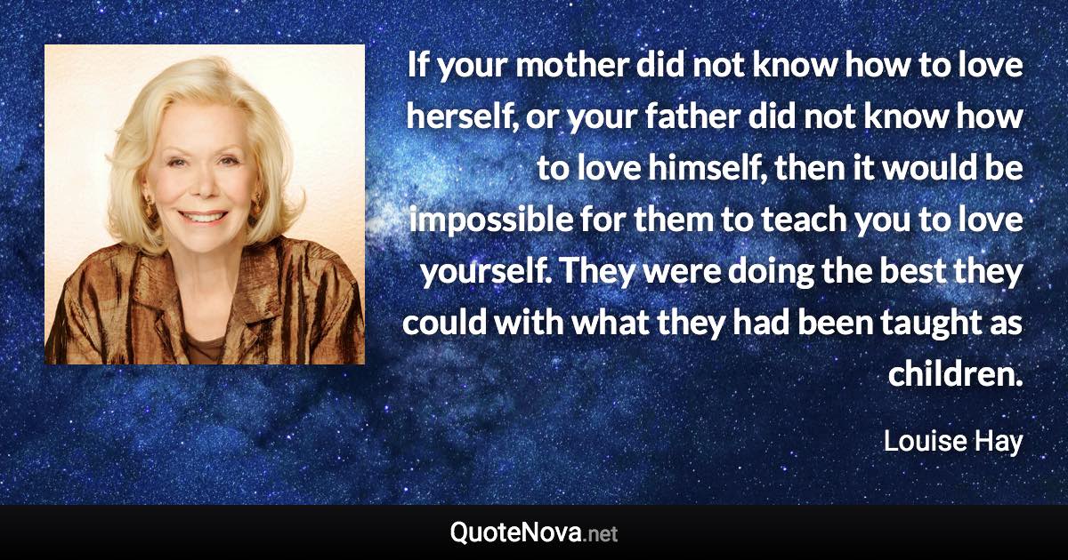 If your mother did not know how to love herself, or your father did not know how to love himself, then it would be impossible for them to teach you to love yourself. They were doing the best they could with what they had been taught as children. - Louise Hay quote