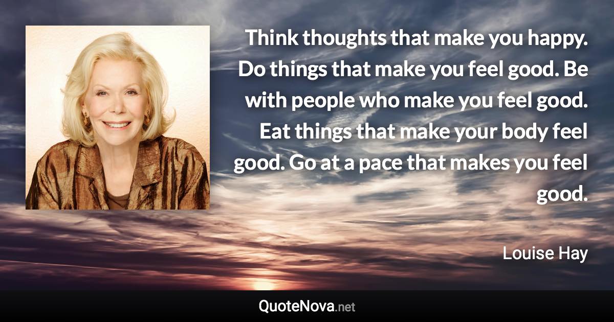 Think thoughts that make you happy. Do things that make you feel good. Be with people who make you feel good. Eat things that make your body feel good. Go at a pace that makes you feel good. - Louise Hay quote