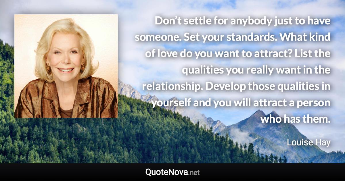 Don’t settle for anybody just to have someone. Set your standards. What kind of love do you want to attract? List the qualities you really want in the relationship. Develop those qualities in yourself and you will attract a person who has them. - Louise Hay quote