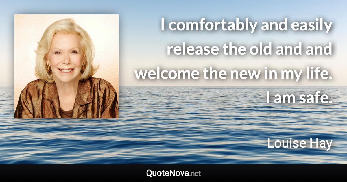 I comfortably and easily release the old and and welcome the new in my life. I am safe. - Louise Hay quote