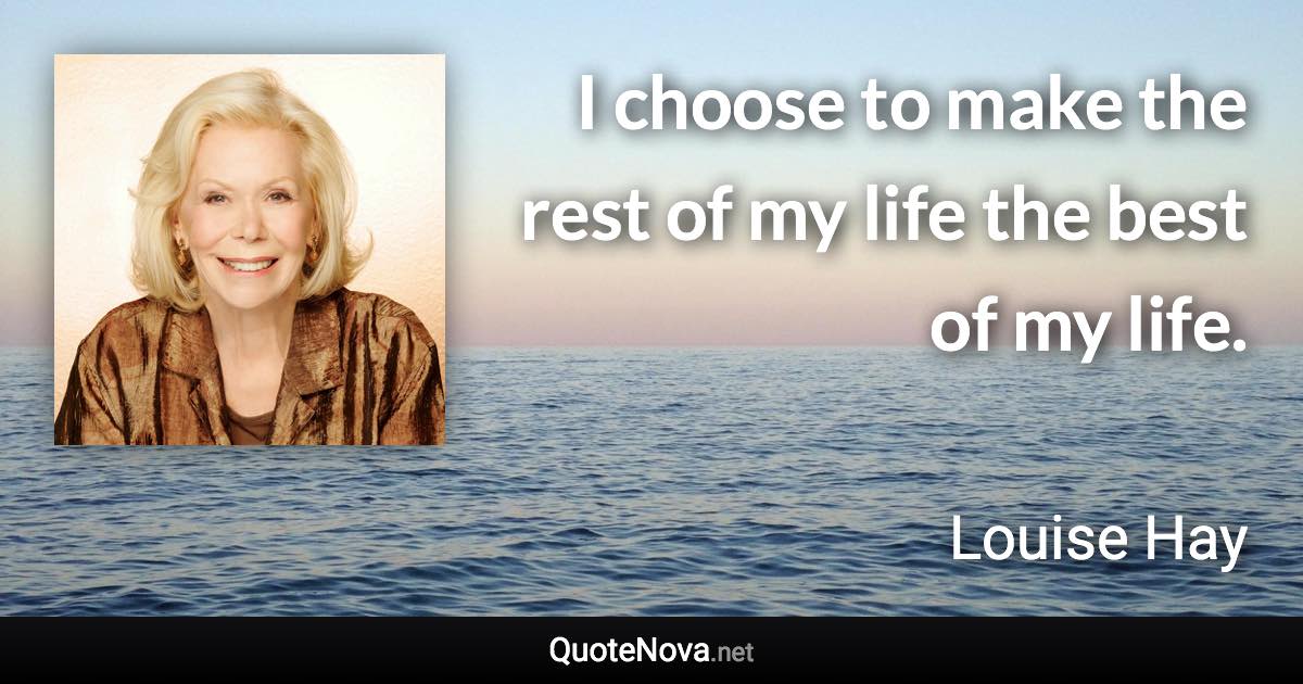 I choose to make the rest of my life the best of my life. - Louise Hay quote