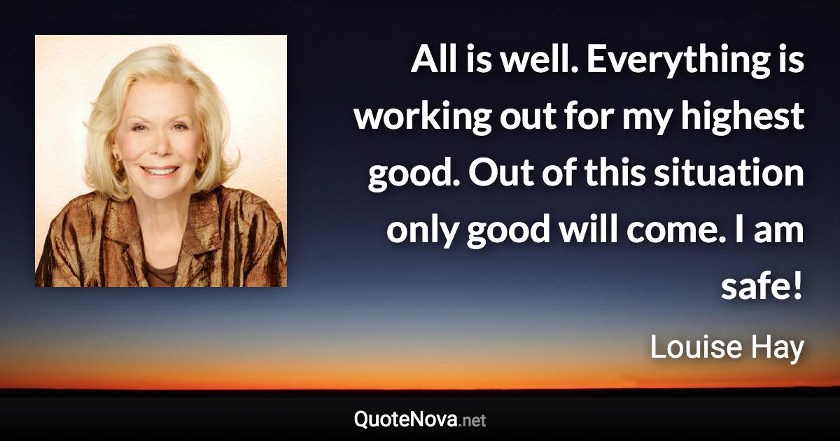 All is well. Everything is working out for my highest good. Out of this situation only good will come. I am safe! - Louise Hay quote