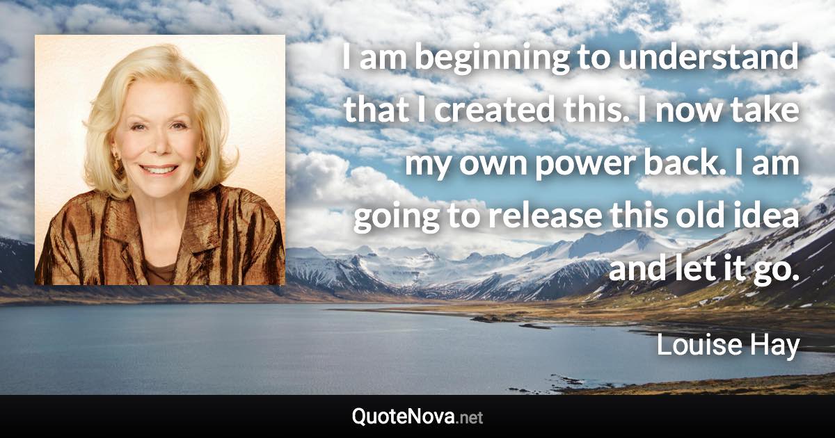 I am beginning to understand that I created this. I now take my own power back. I am going to release this old idea and let it go. - Louise Hay quote