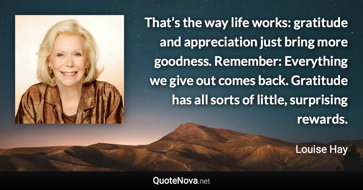 That’s the way life works: gratitude and appreciation just bring more goodness. Remember: Everything we give out comes back. Gratitude has all sorts of little, surprising rewards. - Louise Hay quote