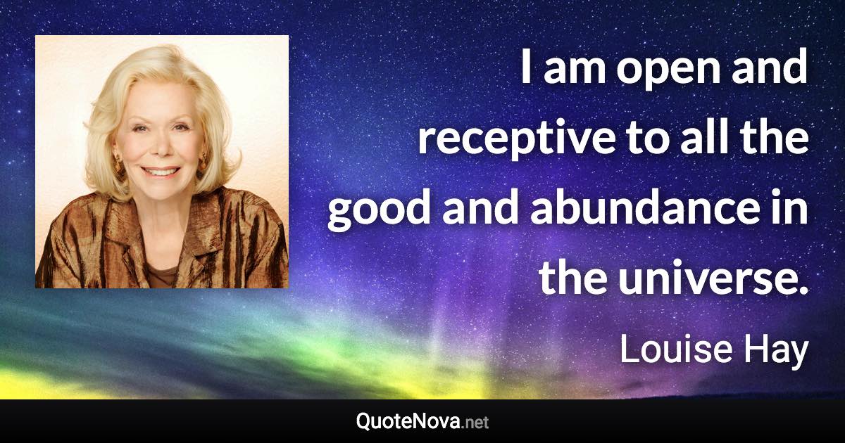 I am open and receptive to all the good and abundance in the universe. - Louise Hay quote