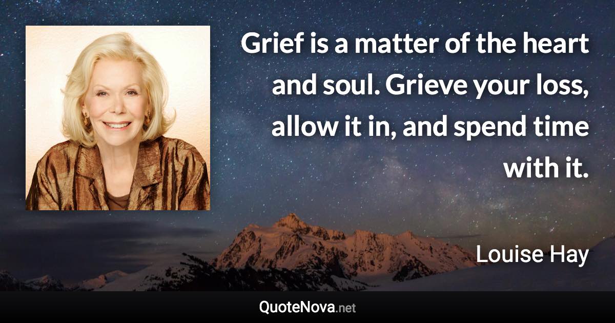 Grief is a matter of the heart and soul. Grieve your loss, allow it in, and spend time with it. - Louise Hay quote