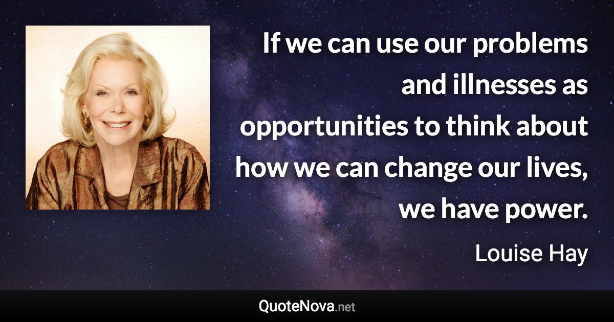 If we can use our problems and illnesses as opportunities to think about how we can change our lives, we have power. - Louise Hay quote