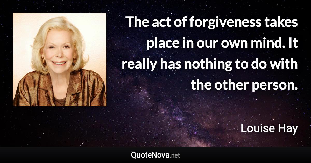 The act of forgiveness takes place in our own mind. It really has nothing to do with the other person. - Louise Hay quote