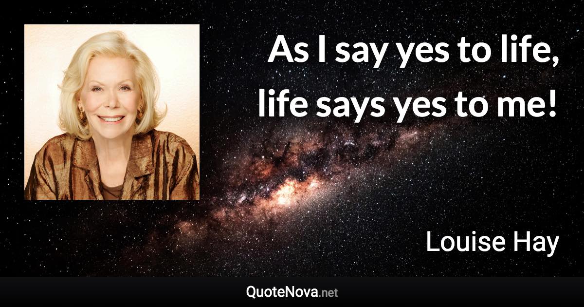 As I say yes to life, life says yes to me! - Louise Hay quote