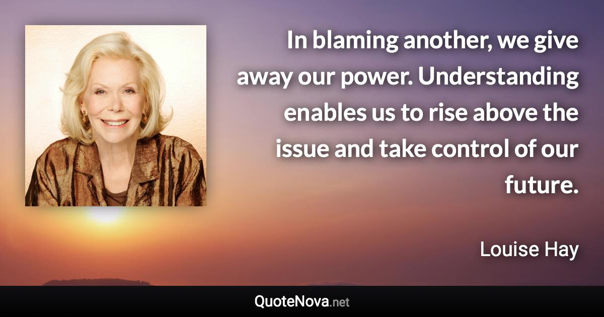 In blaming another, we give away our power. Understanding enables us to rise above the issue and take control of our future. - Louise Hay quote