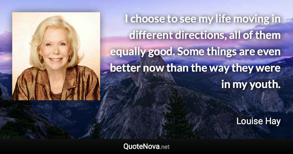 I choose to see my life moving in different directions, all of them equally good. Some things are even better now than the way they were in my youth. - Louise Hay quote