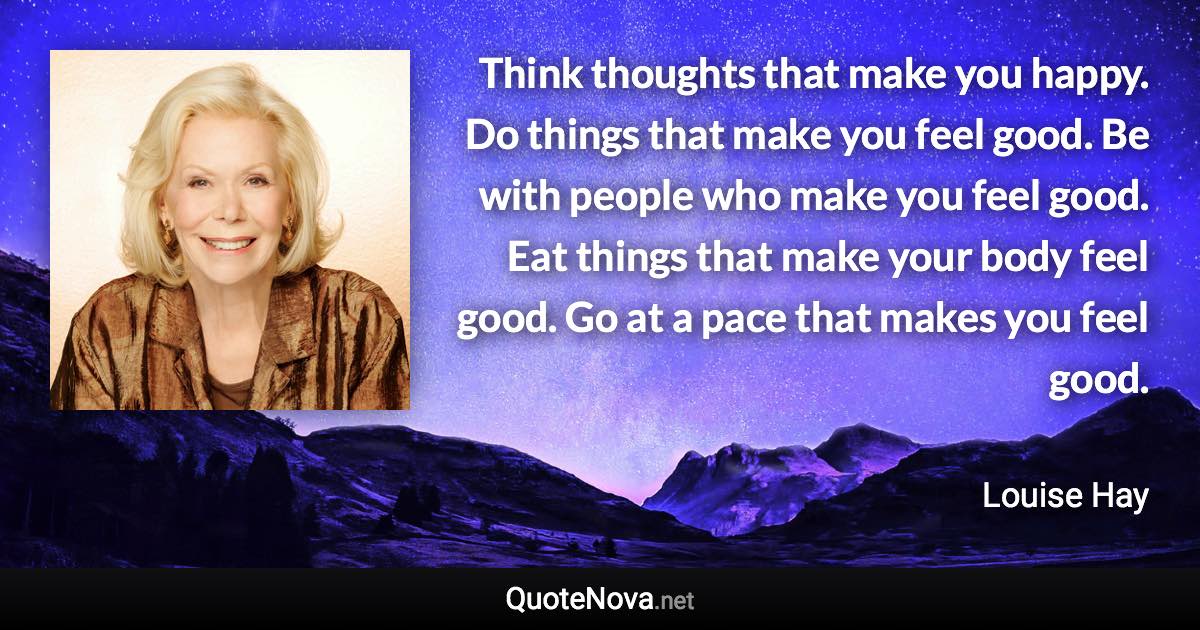 Think thoughts that make you happy. Do things that make you feel good. Be with people who make you feel good. Eat things that make your body feel good. Go at a pace that makes you feel good. - Louise Hay quote