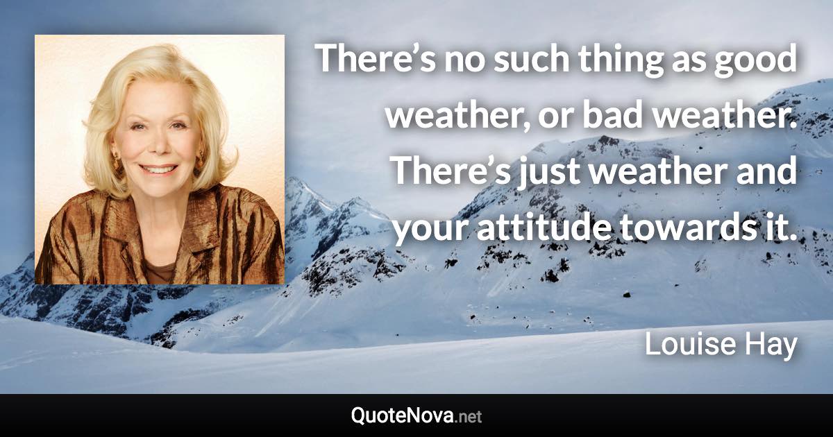 There’s no such thing as good weather, or bad weather. There’s just weather and your attitude towards it. - Louise Hay quote