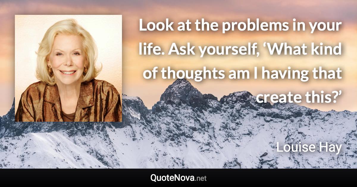 Look at the problems in your life. Ask yourself, ‘What kind of thoughts am I having that create this?’ - Louise Hay quote