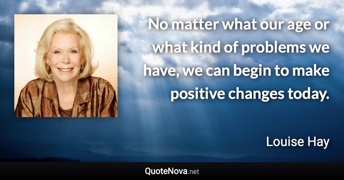 No matter what our age or what kind of problems we have, we can begin to make positive changes today. - Louise Hay quote