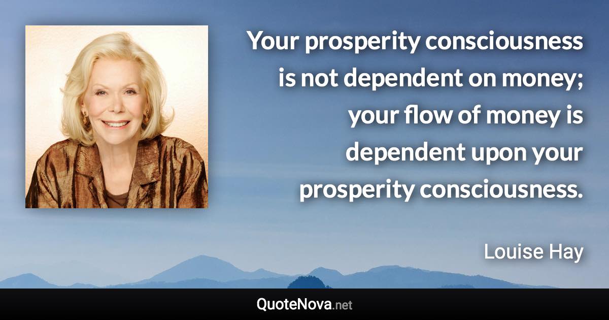 Your prosperity consciousness is not dependent on money; your flow of money is dependent upon your prosperity consciousness. - Louise Hay quote