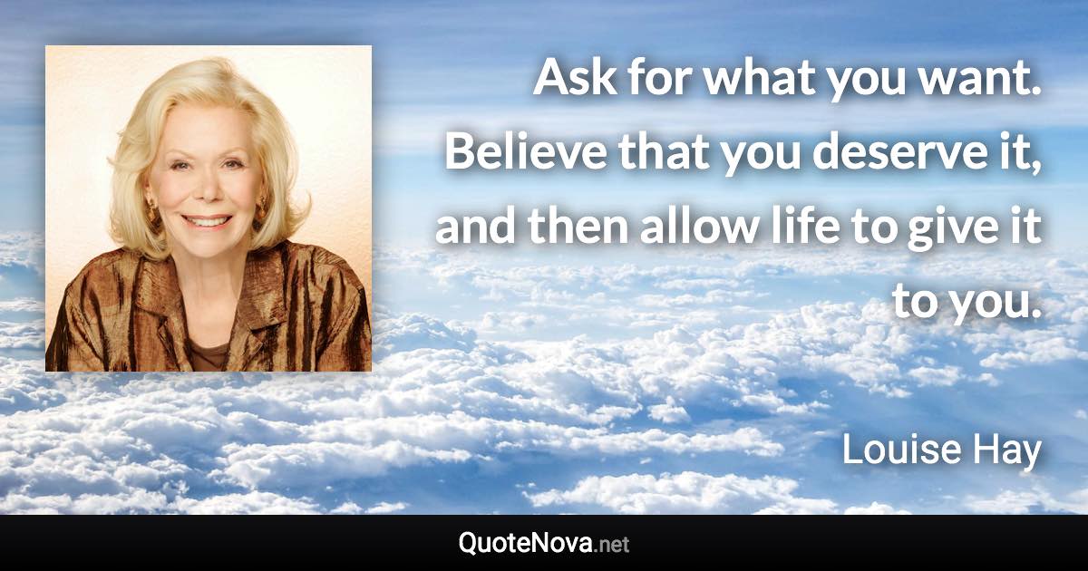 Ask for what you want. Believe that you deserve it, and then allow life to give it to you. - Louise Hay quote