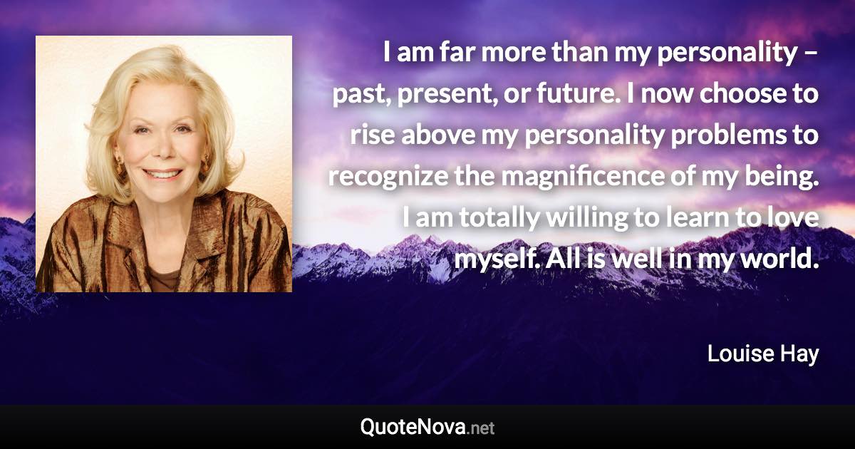 I am far more than my personality – past, present, or future. I now choose to rise above my personality problems to recognize the magnificence of my being. I am totally willing to learn to love myself. All is well in my world. - Louise Hay quote